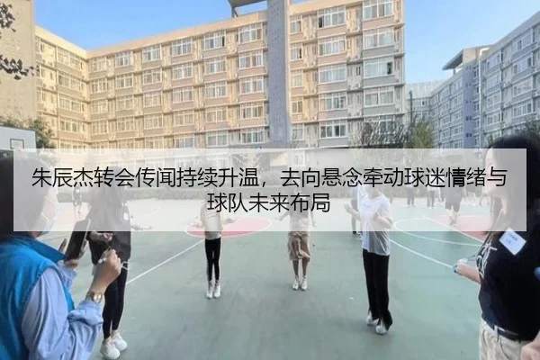 朱辰杰转会传闻持续升温，去向悬念牵动球迷情绪与球队未来布局 | maiqiuzhan